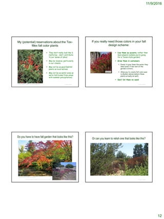 11/9/2016
12
My (potential) reservations about the Tex-
Mex fall color plants
 They don’t really look like S.
California – don’t contribute
to our ‘sense of place’
 May be invasive, particularly
in our climate
 May not be as good habitat
plants as local natives
 May not be as water-wise as
we’re told (come from areas
with summer precipitation)
© Project SOUND
http://www.wildflower.org/gallery/result.php?id_image=8454
If you really need those colors in your fall
design scheme:
 Use them as accents, rather than
main players (unless you’re going
for a Texas-style garden)
 Grow them in containers
 Easier to give them the water they
need (even if the rest of the
garden is drier)
 Allow you to create fall color even
in shadier places (where these
plants actually do well)
 Don’t let them re-seed
© Project SOUND
Do you have to have fall garden that looks like this?
© Project SOUND
https://zoomeboshi.com/2012/10/21/fall-colors/
http://signaturegardens.blogspot.com/2010/12/playing-favorites.html
Or can you learn to relish one that looks like this?
© Project SOUND
 