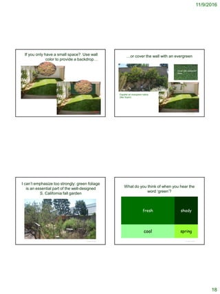 11/9/2016
18
If you only have a small space? Use wall
color to provide a backdrop…
© Project SOUND
…or cover the wall with an evergreen
© Project SOUND
Cover with evergreen
vines
Espalier an evergreen native
(like Toyon)
I can’t emphasize too strongly: green foliage
is an essential part of the well-designed
S. California fall garden
© Project SOUND
What do you think of when you hear the
word ‘green’?
fresh shady
cool spring
© Project SOUND
 