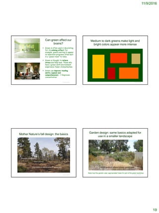 11/9/2016
19
Can green effect our
brains?
 Green is often used in decorating
for its calming effect. For
example, guests waiting to appear
on television programs often wait
in a “green room” to relax.
 Green is thought to relieve
stress and help heal. Those who
have a green work environment
experience fewer stomachaches.
 Green can improve reading
ability (speed and
comprehension) - ? Improves
concentration
© Project SOUND
http://www.furnisketch.com/antique-retro-the-green-room/
http://www.whitehousemuseum.org/floor1/green-room.htm
Medium to dark greens make light and
bright colors appear more intense
© Project SOUND
Mother Nature’s fall design: the basics
© Project SOUND
Evergreen background
Green accents
Large swaths of different browns, golds & tans
Garden design: same basics adapted for
use in a smaller landscape
© Project SOUND
Evergreen background
Green accents
Large swaths of different browns, golds & tans
Note how this garden uses ‘appropriated’ trees for part of the green backdrop
 