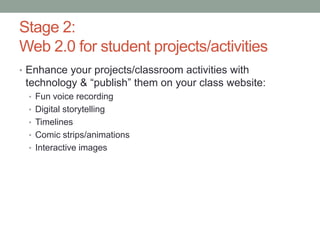 Stage 2:
Web 2.0 for student projects/activities
• Enhance your projects/classroom activities with
 technology & “publish” them on your class website:
  • Fun voice recording
  • Digital storytelling
  • Timelines
  • Comic strips/animations
  • Interactive images
 