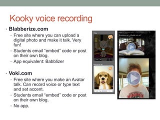 Kooky voice recording
• Blabberize.com
  • Free site where you can upload a
    digital photo and make it talk. Very
    fun!
  • Students email “embed” code or post
    on their own blog.
  • App equivalent: Babblizer


• Voki.com
   • Free site where you make an Avatar
     talk. Can record voice or type text
     and set accent.
   • Students email “embed” code or post
     on their own blog.
   • No app.
 