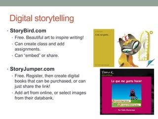 Digital storytelling
• StoryBird.com
  • Free. Beautiful art to inspire writing!
  • Can create class and add
    assignments.
  • Can “embed” or share.


• StoryJumper.com
  • Free. Register, then create digital
    books that can be purchased, or can
    just share the link!
  • Add art from online, or select images
    from their databank.
 