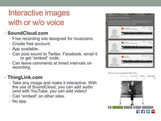 Interactive images
  with or w/o voice
• SoundCloud.com
  • Free recording site designed for musicians.
  • Create free account.
  • App available.
  • Can post sound to Twitter, Facebook, email it
        or get “embed” code.
  • Can leave comments at timed intervals on
    recording.

• ThingLink.com
   • Take any image and make it interactive. With
     the use of SoundCloud, you can add audio
     (and with YouTube, you can add video)!
   • Can “embed” on other sites.
   • No app.
 