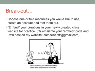 Break-out…
• Choose one or two resources you would like to use,
  create an account and test them out.
• “Embed” your creations in your newly created class
  website for practice. (Or email me your “embed” code and
  I will post on my website: catherineritz@gmail.com)
 