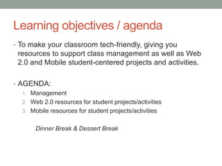 Learning objectives / agenda
• To make your classroom tech-friendly, giving you
 resources to support class management as well as Web
 2.0 and Mobile student-centered projects and activities.

• AGENDA:
   1. Management
   2. Web 2.0 resources for student projects/activities
   3. Mobile resources for student projects/activities


        Dinner Break & Dessert Break
 