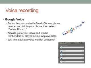 Voice recording
• Google Voice
  • Set up free account with Gmail. Choose phone
    number and link to your phone, then select
    “Do Not Disturb.”
  • All calls go to your inbox and can be
    “embedded” or played online. App available.
  • Just like leaving a voice mail for someone!
 