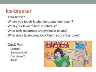 Ice-breaker
• Your name?
• Where you teach & what language you teach?
• What your level of tech comfort is?
• What tech resources are available to you?
• What does technology look like in your classroom?


• Quick Poll:
  • Laptop?
  • Smart phone?
  • Cell phone?
  • iPad?
 