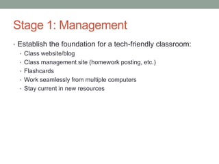 Stage 1: Management
• Establish the foundation for a tech-friendly classroom:
  • Class website/blog
  • Class management site (homework posting, etc.)
  • Flashcards
  • Work seamlessly from multiple computers
  • Stay current in new resources
 