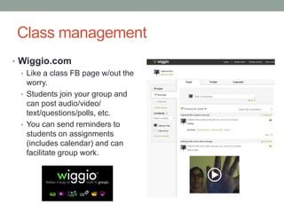 Class management
• Wiggio.com
  • Like a class FB page w/out the
    worry.
  • Students join your group and
    can post audio/video/
    text/questions/polls, etc.
  • You can send reminders to
    students on assignments
    (includes calendar) and can
    facilitate group work.
 