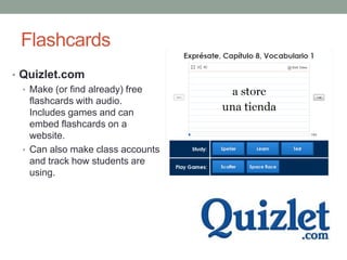 Flashcards
• Quizlet.com
  • Make (or find already) free
    flashcards with audio.
    Includes games and can
    embed flashcards on a
    website.
  • Can also make class accounts
    and track how students are
    using.
 