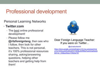 Professional development
 Personal Learning Networks
• Twitter.com
 • The best online professional
   development!
 • Please follow me
   @ritzforeignlang, then see who
   I follow, then look for other
   teachers. This is not personal,    https://docs.google.com/a/arlington.k12.ma.us/present/vie
   it’s 100% professional resources   w?id=0ASnpJkDhdWidZGY1M3BuZ2RfMzFkaHA3aDlobQ
                                      &hl=en_US&authkey=CNbdw7ID
   sharing, asking/answering
   questions, helping other
   teachers and getting help from
   them!
 