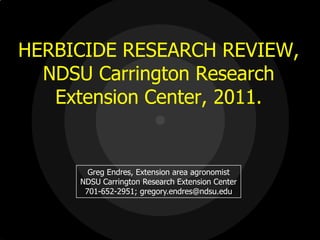 HERBICIDE RESEARCH REVIEW,
  NDSU Carrington Research
   Extension Center, 2011.


       Greg Endres, Extension area agronomist
     NDSU Carrington Research Extension Center
      701-652-2951; gregory.endres@ndsu.edu
 