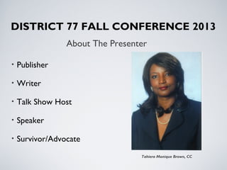 About The Presenter
Tahiera Monique Brown, CC
DISTRICT 77 FALL CONFERENCE 2013
• Publisher
• Writer
• Talk Show Host
• Speaker
• Survivor/Advocate
 