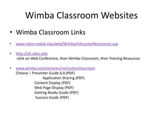 Wimba Classroom Websites
• Wimba Classroom Links
• www.ndivn.nodak.edu/web/Wimba/IntrusctorResrources.asp
• http://alt.ndus.edu
-click on Web Conference, then Wimba Classroom, then Training Resources
• www.wimba.com/services/instructor/classroom
Choose – Presenter Guide 6.0 (PDF)
Application Sharing (PDF)
Content Display (PDF)
Web Page Display (PDF)
Getting Ready Guide (PDF)
Success Guide (PDF)
 
