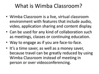 What is Wimba Classroom?
• Wimba Classroom is a live, virtual classroom
environment with features that include audio,
video, application sharing and content display.
• Can be used for any kind of collaboration such
as meetings, classes or continuing education.
• Way to engage as if you are face-to-face.
• It’s a time saver, as well as a money saver,
because travel can be greatly reduced by using
Wimba Classroom instead of meeting in
person or over videoconferencing.
 
