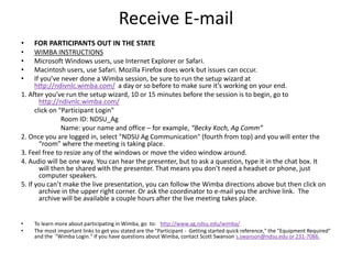Receive E-mail
• FOR PARTICIPANTS OUT IN THE STATE
• WIMBA INSTRUCTIONS
• Microsoft Windows users, use Internet Explorer or Safari.
• Macintosh users, use Safari. Mozilla Firefox does work but issues can occur.
• If you’ve never done a Wimba session, be sure to run the setup wizard at
http://ndivnlc.wimba.com/ a day or so before to make sure it’s working on your end.
1. After you’ve run the setup wizard, 10 or 15 minutes before the session is to begin, go to
http://ndivnlc.wimba.com/
click on "Participant Login"
Room ID: NDSU_Ag
Name: your name and office – for example, “Becky Koch, Ag Comm”
2. Once you are logged in, select "NDSU Ag Communication" (fourth from top) and you will enter the
“room” where the meeting is taking place.
3. Feel free to resize any of the windows or move the video window around.
4. Audio will be one way. You can hear the presenter, but to ask a question, type it in the chat box. It
will then be shared with the presenter. That means you don’t need a headset or phone, just
computer speakers.
5. If you can’t make the live presentation, you can follow the Wimba directions above but then click on
archive in the upper right corner. Or ask the coordinator to e-mail you the archive link. The
archive will be available a couple hours after the live meeting takes place.
• To learn more about participating in Wimba, go to: http://www.ag.ndsu.edu/wimba/
• The most important links to get you stated are the "Participant - Getting started quick reference," the "Equipment Required"
and the "Wimba Login." If you have questions about Wimba, contact Scott Swanson s.swanson@ndsu.edu or 231-7086.
 
