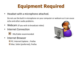 Equipment Required
• Headset with a microphone attached.
Do not use the built in microphone on your computer or webcam as it can cause
echo and other audio problems.
• Webcam (if you wish to broadcast video)
• Internet Connection
 DSL/Cable recommended
• Internet Browser
 PC: Internet Explorer , Firefox
 Mac: Safari (preferred), Firefox
 