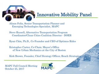 Innovative Mobility Panel
MAPC Fall Council Meeting
October 25, 2017
Alison Felix, Senior Transportation Planner and
Emerging Technologies Specialist, MAPC
Steve Russell, Alternative Transportation Program
Coordinator/Clean Cities Coalition Director - DOER
Ryan Chin, Ph.D., Co-Founder and CEO of Optimus Rides
Kristopher Carter, Co-Chair, Mayor’s Office
of New Urban Mechanics at the City of Boston
Kirk Brown, Founder, Chief Strategy Officer, Reach Strategies
 