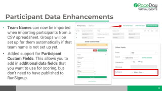Participant Data Enhancements
• Team Names can now be imported
when importing participants from a
CSV spreadsheet. Groups will be
set up for them automatically if that
team name is not set up yet.
• Added support for Participant
Custom Fields. This allows you to
add in additional data fields that
you want to use for scoring, but
don’t need to have published to
RunSignup.
11
 