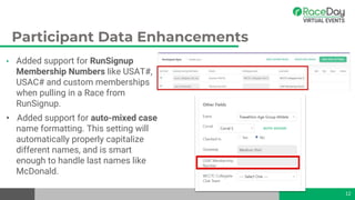 Participant Data Enhancements
• Added support for RunSignup
Membership Numbers like USAT#,
USAC# and custom memberships
when pulling in a Race from
RunSignup.
• Added support for auto-mixed case
name formatting. This setting will
automatically properly capitalize
different names, and is smart
enough to handle last names like
McDonald.
12
 