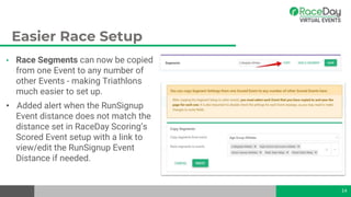 Easier Race Setup
• Race Segments can now be copied
from one Event to any number of
other Events - making Triathlons
much easier to set up.
• Added alert when the RunSignup
Event distance does not match the
distance set in RaceDay Scoring’s
Scored Event setup with a link to
view/edit the RunSignup Event
Distance if needed.
14
 