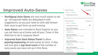 Improved Auto-Saves
• RunSignup Auto-Saves are now much easier to set
up - all required fields are defaulted in with
suggestions so you just need to click add stream
then save to get them up and running.
• Auto-Saves now included in Race Exports so you
can set them up at home and all your Timer in the
field has to do is unpause them!
• Improved Auto-Save Status Panel to allow
pausing/unpausing all auto-saves at once. It also
will now give a top-level count of the number of
auto-saves you have set up in this Race.
15
 