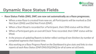 Dynamic Race Status Fields
• Race Status Fields (DNS, DNF) are now set automatically as a Race progresses.
• When a new Race is created from now on, all Participants will be marked as Did
Not Start (DNS) and Did Not Finish (DNF).
• When a Start Read is recorded for a Participant, their DNS status will be lifted.
• When a Participant gets an overall Clock Time recorded, their DNF status will be
lifted.
• In the process of updating Reports to better reflect sorting of non-finishers by number of
completed segments then lowest time.
• Also working on a Race Progress Panel on the Dashboard to give stats and links to view
reports of each Race Status (DNF/DNS/DQ/DNQ) for all of some set of Events.
18
 