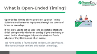 What is Open-Ended Timing?
Open-Ended Timing allows you to set up your Timing
Software to allow races to play out through the course of
hours or even days.
It will allow you to set up very long acceptable start and
finish time periods which can overlap if you are timing an
event that is allowing participants to start and finish
whenever they like instead of en masse.
We have added a few features in RaceDay Scoring and
The Race Director to make this easier to manage.
5
 