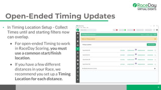 Open-Ended Timing Updates
• In Timing Location Setup - Collect
Times until and starting filters now
can overlap.
• For open-ended Timing to work
in RaceDay Scoring, you must
use a common start/finish
location.
• If you have a few different
distances in your Race, we
recommend you set up a Timing
Location for each distance.
6
 