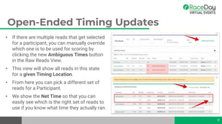 Open-Ended Timing Updates
• If there are multiple reads that get selected
for a participant, you can manually override
which one is to be used for scoring by
clicking the new Ambiguous Times button
in the Raw Reads View.
• This view will show all reads in this state
for a given Timing Location.
• From here you can pick a different set of
reads for a Participant.
• We show the Net Time so that you can
easily see which is the right set of reads to
use if you know what time they actually ran.
8
 