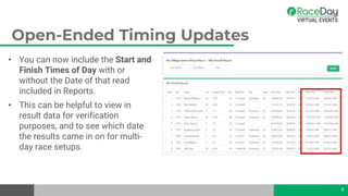 Open-Ended Timing Updates
• You can now include the Start and
Finish Times of Day with or
without the Date of that read
included in Reports.
• This can be helpful to view in
result data for verification
purposes, and to see which date
the results came in on for multi-
day race setups.
9
 