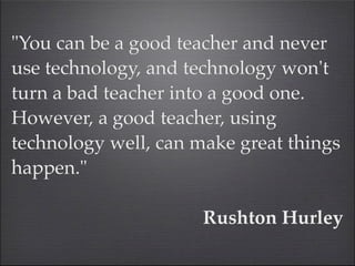 "You can be a good teacher and never
use technology, and technology won't
turn a bad teacher into a good one.
However, a good teacher, using
technology well, can make great things
happen." 

                      Rushton Hurley
 