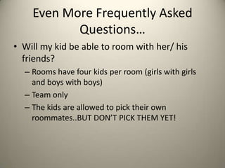 Even More Frequently Asked
           Questions…
• Will my kid be able to room with her/ his
  friends?
  – Rooms have four kids per room (girls with girls
    and boys with boys)
  – Team only
  – The kids are allowed to pick their own
    roommates..BUT DON’T PICK THEM YET!
 