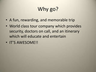 Why go?
• A fun, rewarding, and memorable trip
• World class tour company which provides
  security, doctors on call, and an itinerary
  which will educate and entertain
• IT’S AWESOME!!
 