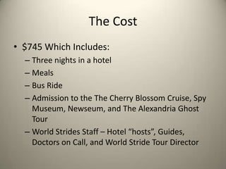 The Cost
• $745 Which Includes:
  – Three nights in a hotel
  – Meals
  – Bus Ride
  – Admission to the The Cherry Blossom Cruise, Spy
    Museum, Newseum, and The Alexandria Ghost
    Tour
  – World Strides Staff – Hotel “hosts”, Guides,
    Doctors on Call, and World Stride Tour Director
 