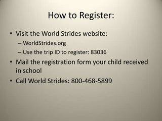 How to Register:
• Visit the World Strides website:
  – WorldStrides.org
  – Use the trip ID to register: 83036
• Mail the registration form your child received
  in school
• Call World Strides: 800-468-5899
 
