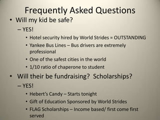 Frequently Asked Questions
• Will my kid be safe?
  – YES!
     • Hotel security hired by World Strides = OUTSTANDING
     • Yankee Bus Lines – Bus drivers are extremely
       professional
     • One of the safest cities in the world
     • 1/10 ratio of chaperone to student
• Will their be fundraising? Scholarships?
  – YES!
     • Hebert’s Candy – Starts tonight
     • Gift of Education Sponsored by World Strides
     • FLAG Scholarships – Income based/ first come first
       served
 