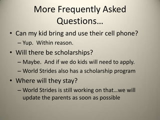 More Frequently Asked
             Questions…
• Can my kid bring and use their cell phone?
  – Yup. Within reason.
• Will there be scholarships?
  – Maybe. And if we do kids will need to apply.
  – World Strides also has a scholarship program
• Where will they stay?
  – World Strides is still working on that…we will
    update the parents as soon as possible
 