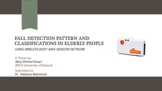 FALL DETECTION PATTERN AND
CLASSIFICATIONS IN ELDERLY PEOPLE
USING WIRELESS BODY AREA SENSORS NETWORK
A Thesis by:
Moiz Ahmed Ansari
BSCS-University of Karachi
Submitted to:
Dr. Nadeem Mahmood
 