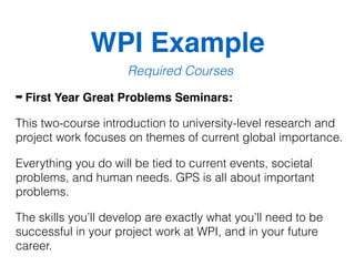 WPI Example
Required Courses
➡ First Year Great Problems Seminars:
This two-course introduction to university-level research and
project work focuses on themes of current global importance.
Everything you do will be tied to current events, societal
problems, and human needs. GPS is all about important
problems.
The skills you’ll develop are exactly what you’ll need to be
successful in your project work at WPI, and in your future
career.
 