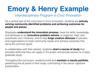 Emory & Henry Example
Interdisciplinary Program in Civic Innovation
As a central part of the curriculum in Civic Innovation, students are actively
solving community-identiﬁed problems and achieving outcomes for
people and places.  
Graduates understand the innovation process, have the skills, knowledge,
and attributes to be innovative problem solvers, to organize, lead, and
coordinate civic initiatives, and to help forge creative alliances of persons
and organizations to meet community needs and achieve outcomes that
serve the common good.  
In collaboration with their advisor, students chart a course of study that
provides skills that they can apply in the public and private sectors or in post-
graduate study.  
Throughout the curriculum, students build and maintain a results portfolio,
presenting this at points in their study, culminating in the senior capstone
presentation.
 