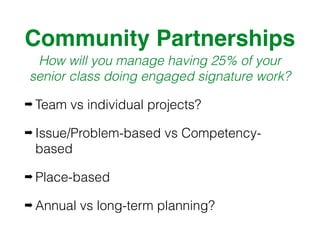 Community Partnerships
How will you manage having 25% of your
senior class doing engaged signature work?
➡ Team vs individual projects?
➡ Issue/Problem-based vs Competency-
based
➡ Place-based
➡ Annual vs long-term planning?
 