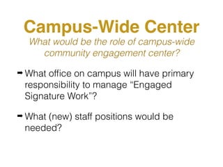 Campus-Wide Center
What would be the role of campus-wide
community engagement center?
➡ What ofﬁce on campus will have primary
responsibility to manage “Engaged
Signature Work”?
➡ What (new) staff positions would be
needed?
 