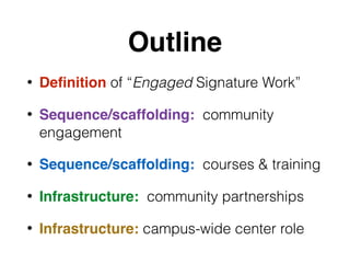 Outline
• Deﬁnition of “Engaged Signature Work”
• Sequence/scaffolding: community
engagement
• Sequence/scaffolding: courses & training
• Infrastructure: community partnerships
• Infrastructure: campus-wide center role
 