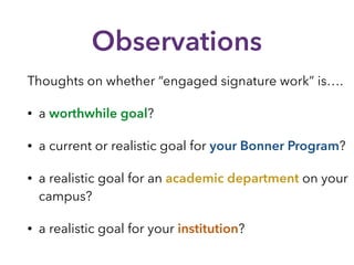 Observations
Thoughts on whether “engaged signature work” is….
• a worthwhile goal?
• a current or realistic goal for your Bonner Program?
• a realistic goal for an academic department on your
campus?
• a realistic goal for your institution?
 