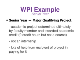 WPI Example
Senior Year
➡ Senior Year — Major Qualifying Project:
- academic project determined ultimately
by faculty member and awarded academic
credit (9 credit hours but not a course)
- not an internship
- lots of help from recipient of project in
paying for it
 