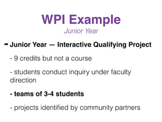 WPI Example
Junior Year
➡ Junior Year — Interactive Qualifying Project
- 9 credits but not a course
- students conduct inquiry under faculty
direction
- teams of 3-4 students
- projects identiﬁed by community partners
 