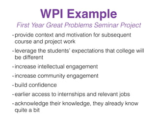 WPI Example
First Year Great Problems Seminar Project
-provide context and motivation for subsequent
course and project work
-leverage the students’ expectations that college will
be different
-increase intellectual engagement
-increase community engagement
-build conﬁdence
-earlier access to internships and relevant jobs
-acknowledge their knowledge, they already know
quite a bit
 