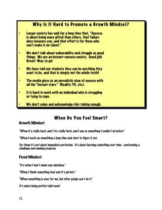 12
Why Is It Hard to Promote a Growth Mindset?Why Is It Hard to Promote a Growth Mindset?
• Larger society has said for a long time that, “Success
is about being more gifted than others, that failure
does measure you, and that effort is for those who
can’t make it on talent.”
• We don’t talk about vulnerability and struggle as good
things. We are an instant-success society. Good job!
Great! Way to go!
• We have told our students they can be anything they
want to be, and that is simply not the whole truth!
• The media gives us an unrealistic view of success with
all the “instant stars.” (Reality TV, etc.)
• It is hard to work with an individual who is struggling
or tying to cope.
• We don’t value and acknowledge risk-taking enough.
When Do You Feel Smart?When Do You Feel Smart?
Growth Mindset:
“When it’s really hard, and I try really hard, and I can so something I couldn’t do before”
“When I work on something a long time and start to figure it out.
For them it’s not about immediate perfection. It’s about learning something over time: confronting a
challenge and making progress.
Fixed Mindset:
“It’s when I don’t make any mistakes.”
“When I finish something fast and it’s perfect.”
“When something is easy for me, but other people can’t do it.”
It’s about being perfect right now!
 