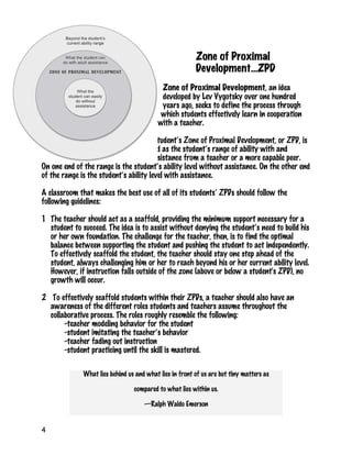 4
Zone of Proximal
Development…ZPD
Zone of Proximal Development, an idea
developed by Lev Vygotsky over one hundred
years ago, seeks to define the process through
which students effectively learn in cooperation
with a teacher.
A student’s Zone of Proximal Development, or ZPD, is
defined as the student’s range of ability with and
without assistance from a teacher or a more capable peer.
On one end of the range is the student’s ability level without assistance. On the other end
of the range is the student’s ability level with assistance.
A classroom that makes the best use of all of its students’ ZPDs should follow the
following guidelines:
1 The teacher should act as a scaffold, providing the minimum support necessary for a
student to succeed. The idea is to assist without denying the student’s need to build his
or her own foundation. The challenge for the teacher, then, is to find the optimal
balance between supporting the student and pushing the student to act independently.
To effectively scaffold the student, the teacher should stay one step ahead of the
student, always challenging him or her to reach beyond his or her current ability level.
However, if instruction falls outside of the zone (above or below a student's ZPD), no
growth will occur.
2 To effectively scaffold students within their ZPDs, a teacher should also have an
awareness of the different roles students and teachers assume throughout the
collaborative process. The roles roughly resemble the following:
-teacher modeling behavior for the student
-student imitating the teacher’s behavior
-teacher fading out instruction
-student practicing until the skill is mastered.
What lies behind us and what lies in front of us are but tiny matters as
compared to what lies within us.
—Ralph Waldo Emerson
 
